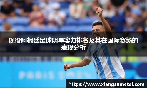 现役阿根廷足球明星实力排名及其在国际赛场的表现分析