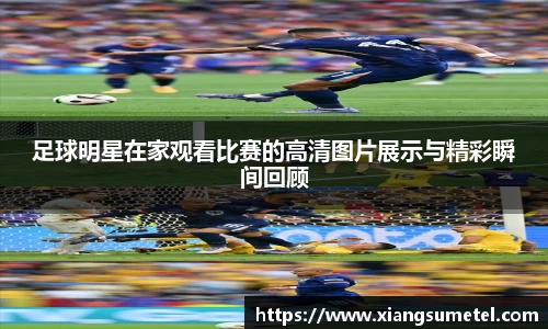 足球明星在家观看比赛的高清图片展示与精彩瞬间回顾